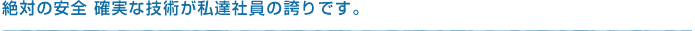 絶対の安全 確実な技術が私達社員の誇りです。